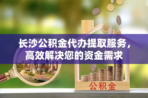 肃宁长沙公积金代办提取服务，高效解决您的资金需求