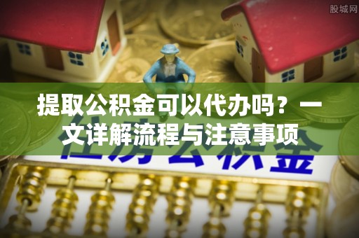 肃宁提取公积金可以代办吗？一文详解流程与注意事项