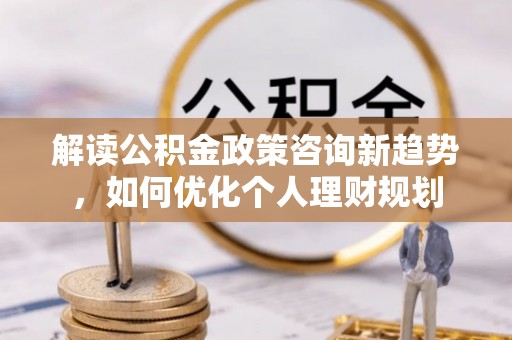 肃宁解读公积金政策咨询新趋势，如何优化个人理财规划
