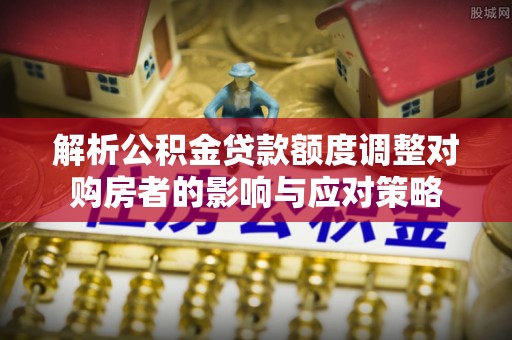 肃宁解析公积金贷款额度调整对购房者的影响与应对策略