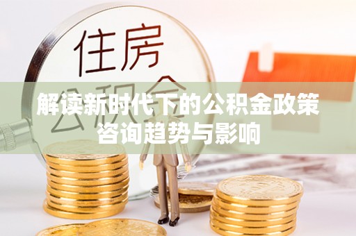 肃宁解读新时代下的公积金政策咨询趋势与影响