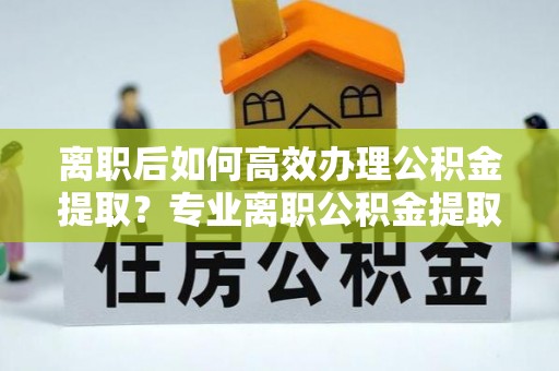 肃宁离职后如何高效办理公积金提取？专业离职公积金提取代办服务详解