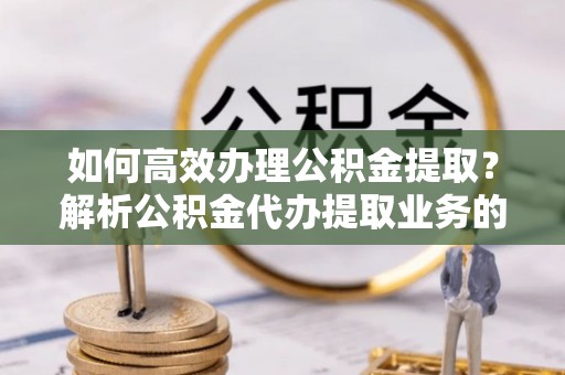肃宁如何高效办理公积金提取？解析公积金代办提取业务的全流程