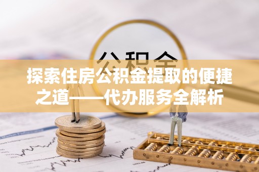 肃宁探索住房公积金提取的便捷之道——代办服务全解析