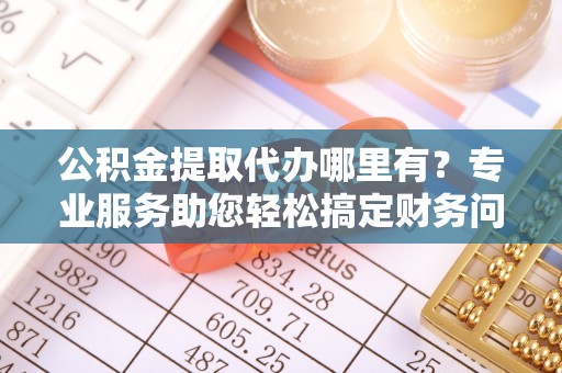 肃宁公积金提取代办哪里有？专业服务助您轻松搞定财务问题