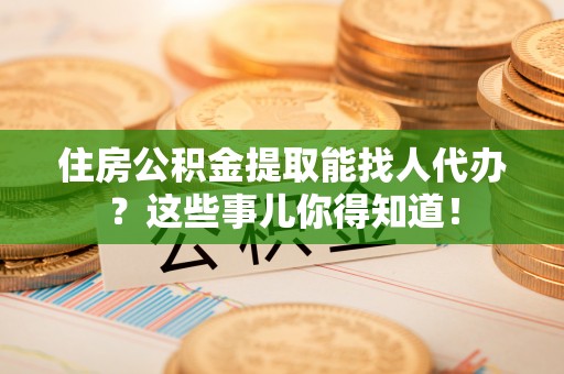 肃宁住房公积金提取能找人代办？这些事儿你得知道！