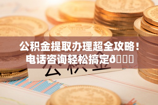 肃宁公积金提取办理超全攻略！电话咨询轻松搞定😎
