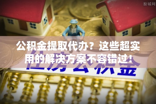 肃宁公积金提取代办？这些超实用的解决方案不容错过！