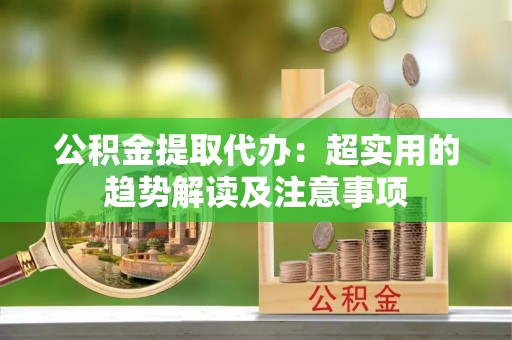 肃宁公积金提取代办：超实用的趋势解读及注意事项