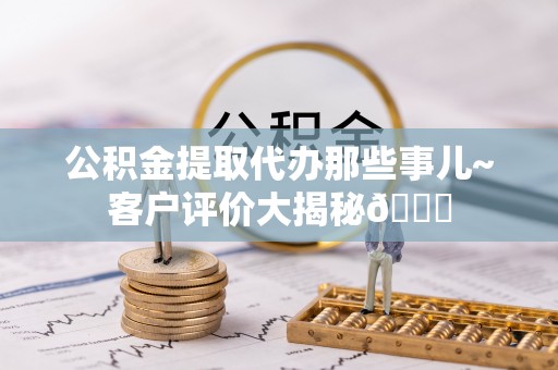 肃宁公积金提取代办那些事儿~客户评价大揭秘😎