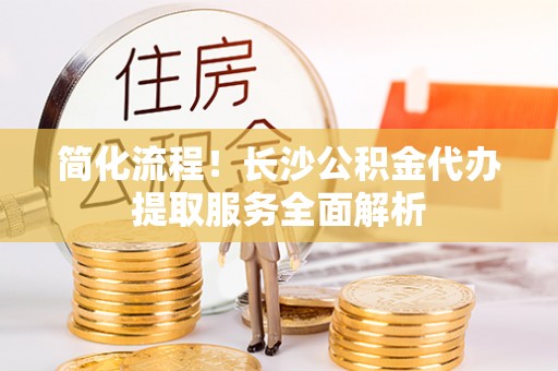 肃宁简化流程！长沙公积金代办提取服务全面解析