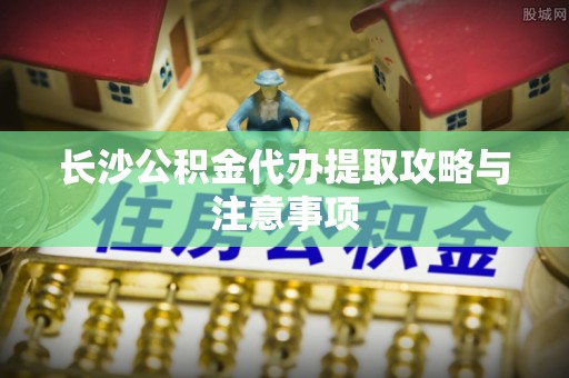 肃宁长沙公积金代办提取攻略与注意事项