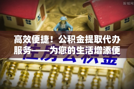 肃宁高效便捷！公积金提取代办服务——为您的生活增添便利