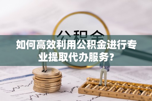 肃宁如何高效利用公积金进行专业提取代办服务？