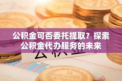 肃宁公积金可否委托提取？探索公积金代办服务的未来